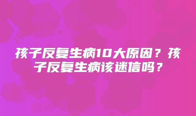孩子反复生病10大原因？孩子反复生病该迷信吗？