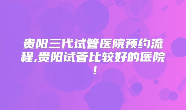 贵阳三代试管医院预约流程,贵阳试管比较好的医院！