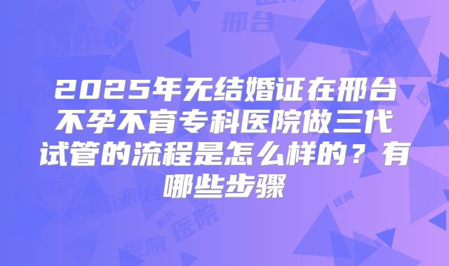 2025年无结婚证在邢台不孕不育专科医院做三代试管的流程是怎么样的？有哪些步骤