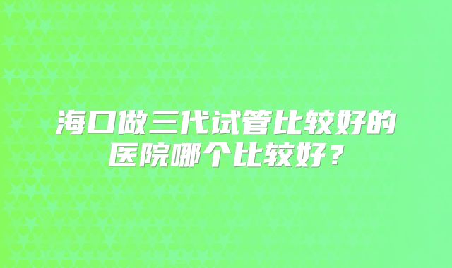 海口做三代试管比较好的医院哪个比较好？