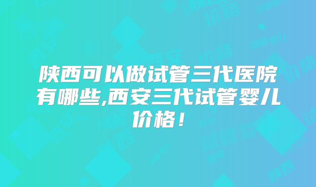 陕西可以做试管三代医院有哪些,西安三代试管婴儿价格！