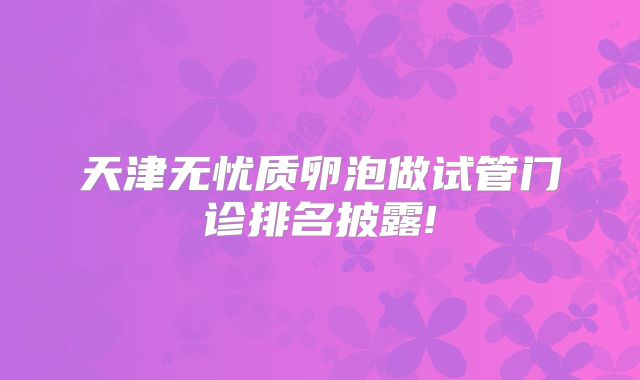 天津无忧质卵泡做试管门诊排名披露!