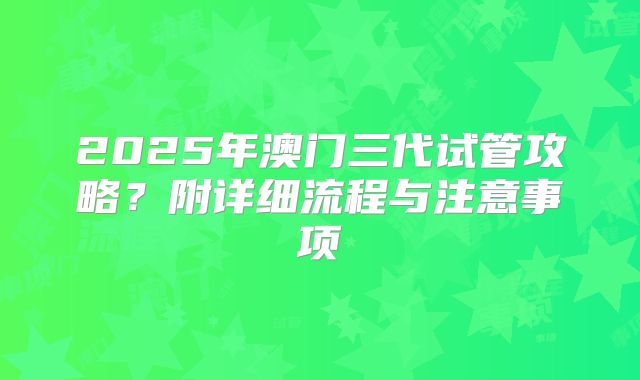 2025年澳门三代试管攻略？附详细流程与注意事项