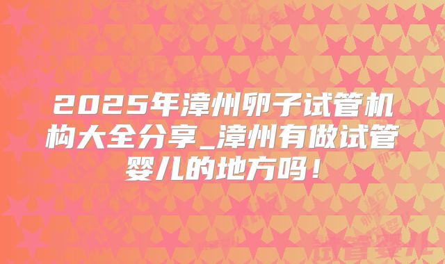 2025年漳州卵子试管机构大全分享_漳州有做试管婴儿的地方吗！