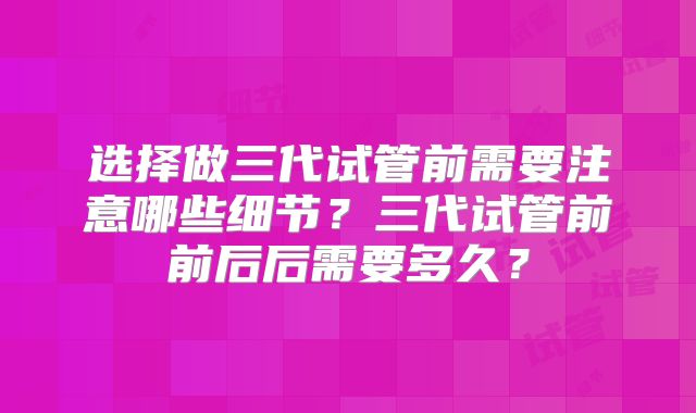 选择做三代试管前需要注意哪些细节？三代试管前前后后需要多久？