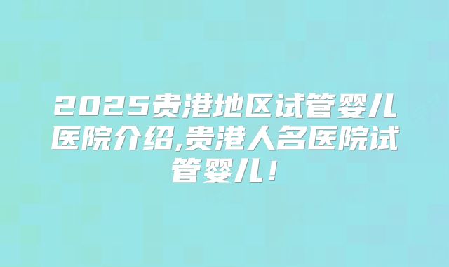 2025贵港地区试管婴儿医院介绍,贵港人名医院试管婴儿！