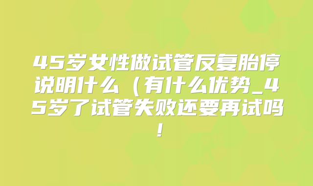 45岁女性做试管反复胎停说明什么(有什么优势_45岁了试管失败还要再试吗!