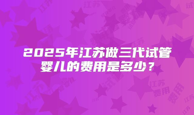 2025年江苏做三代试管婴儿的费用是多少?