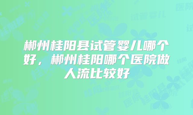 郴州桂阳县试管婴儿哪个好，郴州桂阳哪个医院做人流比较好