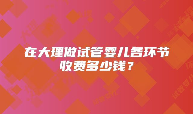 在大理做试管婴儿各环节收费多少钱？