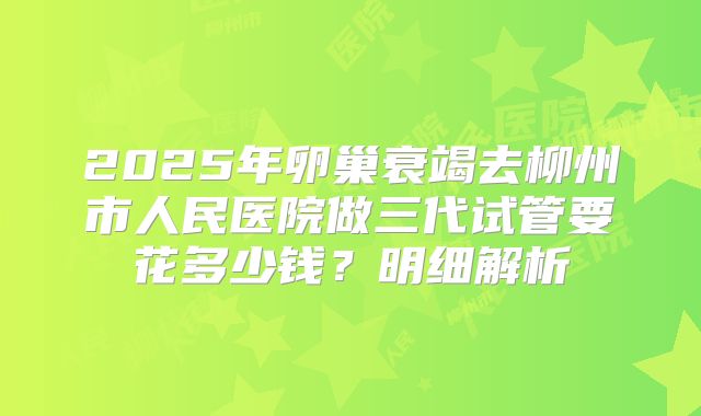 2025年卵巢衰竭去柳州市人民医院做三代试管要花多少钱？明细解析