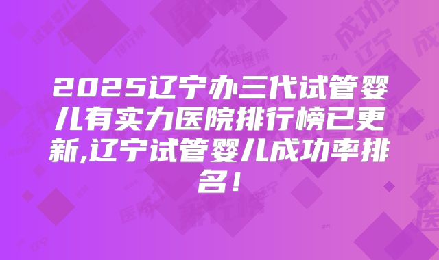 2025辽宁办三代试管婴儿有实力医院排行榜已更新,辽宁试管婴儿成功率排名！