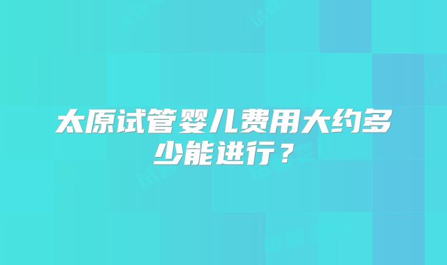 太原试管婴儿费用大约多少能进行?