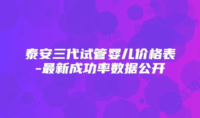 泰安三代试管婴儿价格表-最新成功率数据公开
