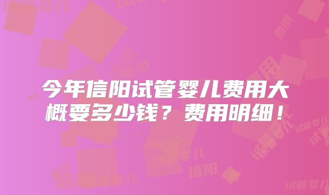 今年信阳试管婴儿费用大概要多少钱？费用明细！