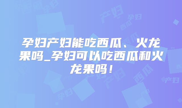 孕妇产妇能吃西瓜、火龙果吗_孕妇可以吃西瓜和火龙果吗!