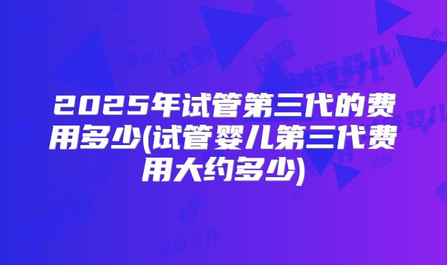 2025年试管第三代的费用多少(试管婴儿第三代费用大约多少)