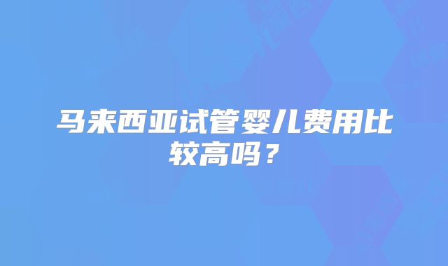 马来西亚试管婴儿费用比较高吗？