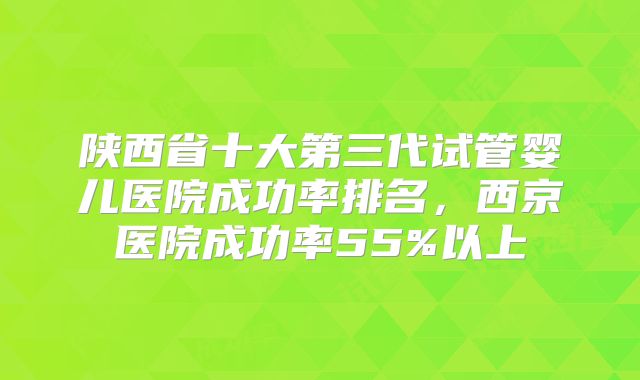 陕西省十大第三代试管婴儿医院成功率排名，西京医院成功率55%以上