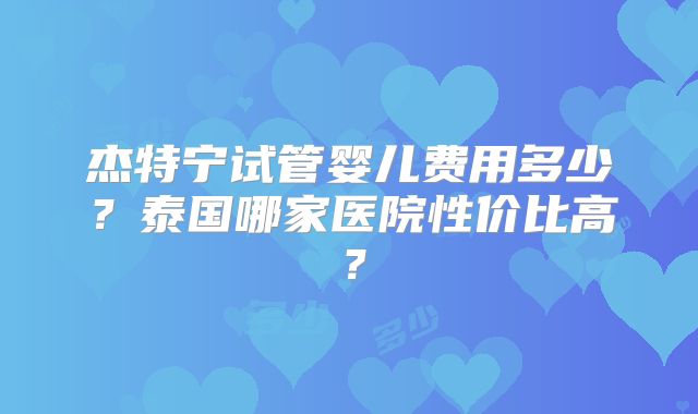 杰特宁试管婴儿费用多少？泰国哪家医院性价比高？