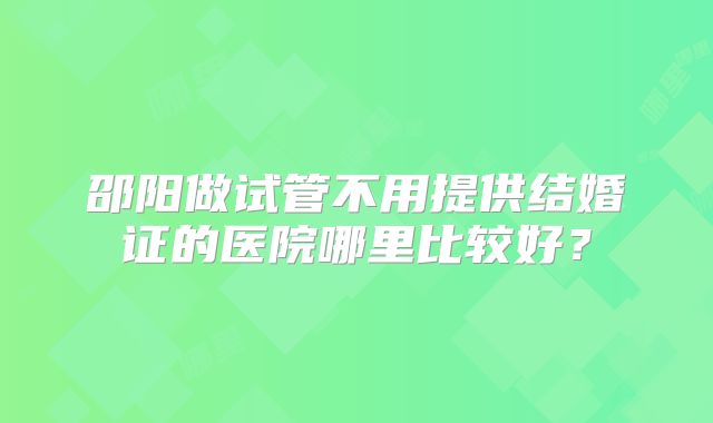 邵阳做试管不用提供结婚证的医院哪里比较好？