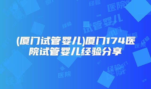 (厦门试管婴儿)厦门174医院试管婴儿经验分享