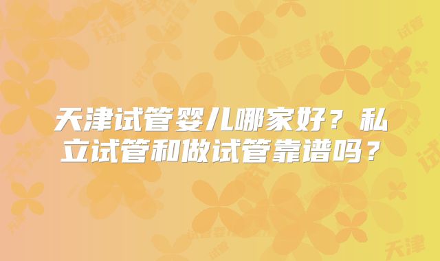 天津试管婴儿哪家好?私立试管和做试管靠谱吗?