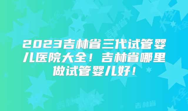 2023吉林省三代试管婴儿医院大全！吉林省哪里做试管婴儿好！