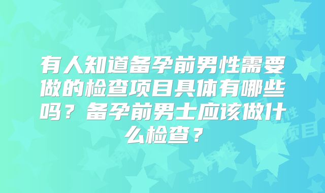 有人知道备孕前男性需要做的检查项目具体有哪些吗？备孕前男士应该做什么检查？