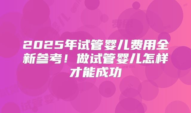 2025年试管婴儿费用全新参考！做试管婴儿怎样才能成功