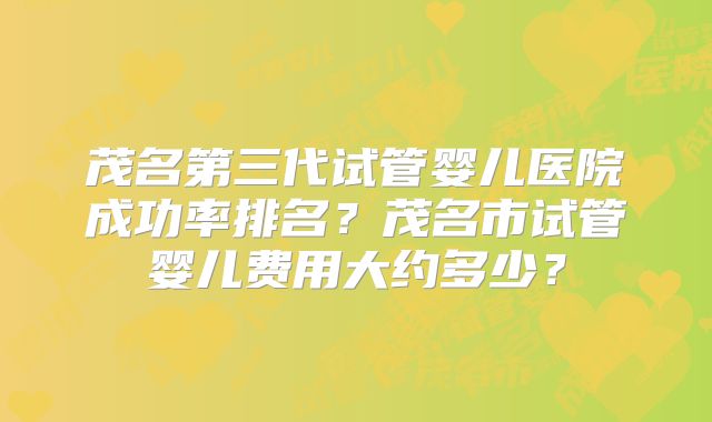 茂名第三代试管婴儿医院成功率排名？茂名市试管婴儿费用大约多少？