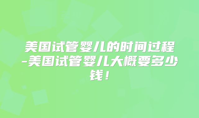 美国试管婴儿的时间过程-美国试管婴儿大概要多少钱！