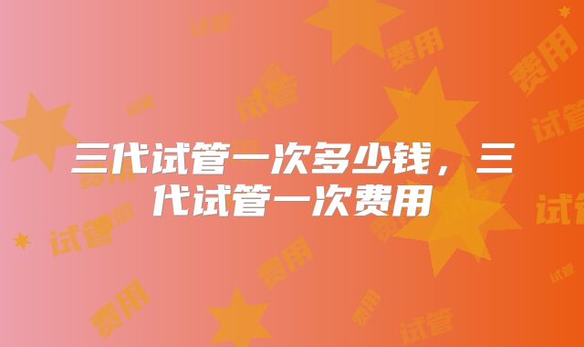 三代试管一次多少钱，三代试管一次费用