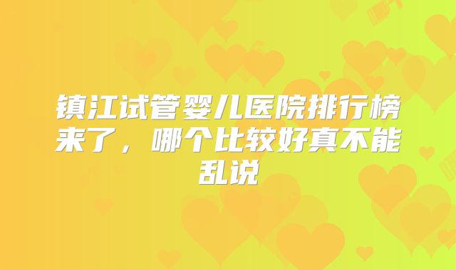 镇江试管婴儿医院排行榜来了,哪个比较好真不能乱说