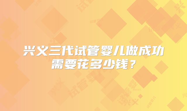 兴义三代试管婴儿做成功需要花多少钱?