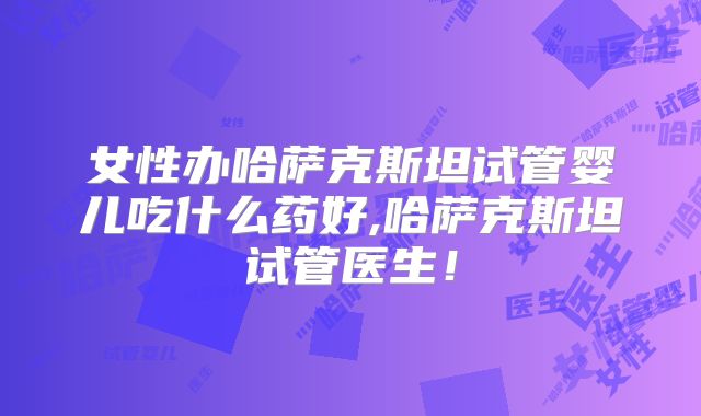 女性办哈萨克斯坦试管婴儿吃什么药好,哈萨克斯坦试管医生！