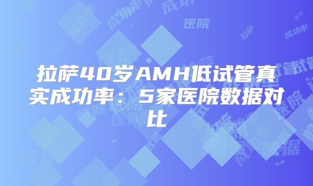 拉萨40岁AMH低试管真实成功率：5家医院数据对比