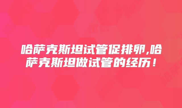 哈萨克斯坦试管促排卵,哈萨克斯坦做试管的经历！