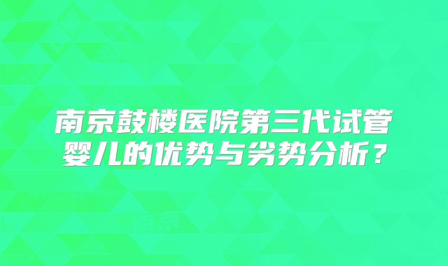 南京鼓楼医院第三代试管婴儿的优势与劣势分析？