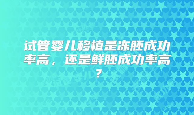 试管婴儿移植是冻胚成功率高,还是鲜胚成功率高?