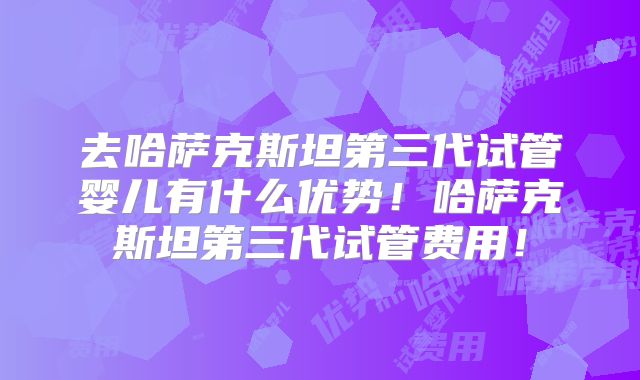 去哈萨克斯坦第三代试管婴儿有什么优势!哈萨克斯坦第三代试管费用!