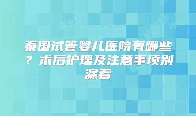 泰国试管婴儿医院有哪些？术后护理及注意事项别漏看