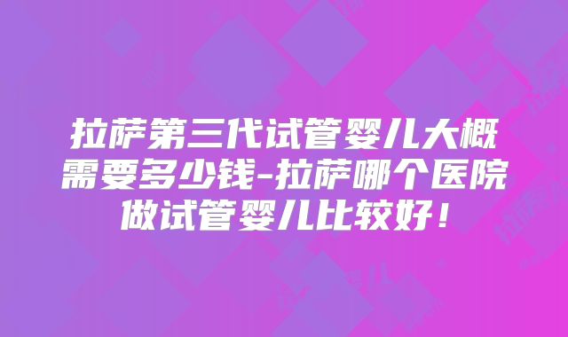 拉萨第三代试管婴儿大概需要多少钱-拉萨哪个医院做试管婴儿比较好！
