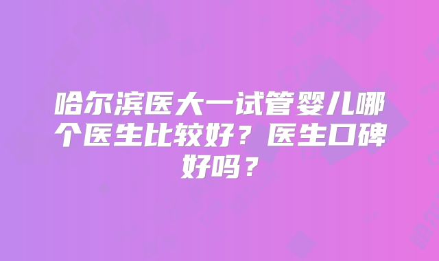 哈尔滨医大一试管婴儿哪个医生比较好？医生口碑好吗？