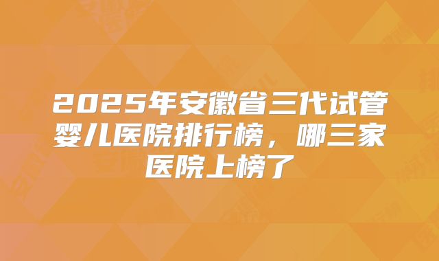 2025年安徽省三代试管婴儿医院排行榜，哪三家医院上榜了