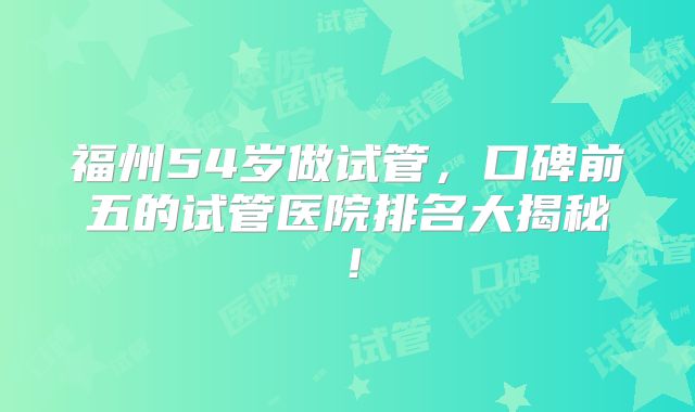 福州54岁做试管，口碑前五的试管医院排名大揭秘！