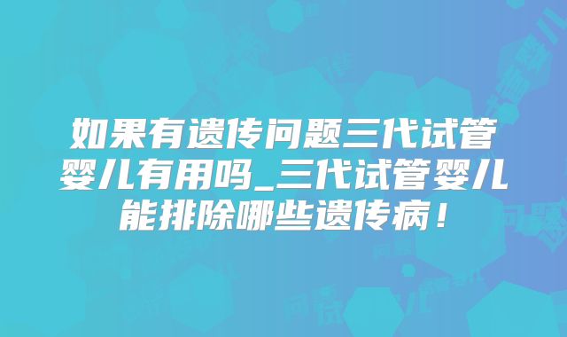 如果有遗传问题三代试管婴儿有用吗_三代试管婴儿能排除哪些遗传病！