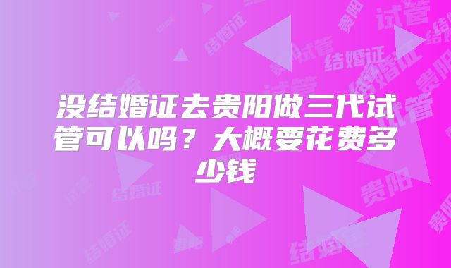 没结婚证去贵阳做三代试管可以吗？大概要花费多少钱