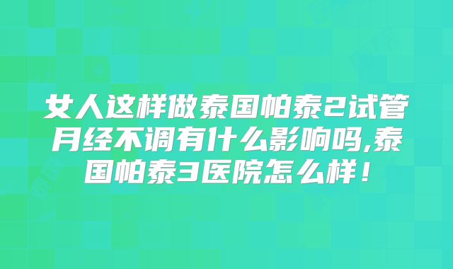 女人这样做泰国帕泰2试管月经不调有什么影响吗,泰国帕泰3医院怎么样！