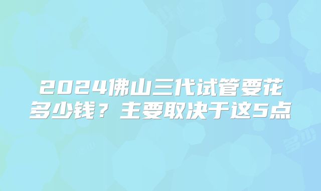 2024佛山三代试管要花多少钱？主要取决于这5点